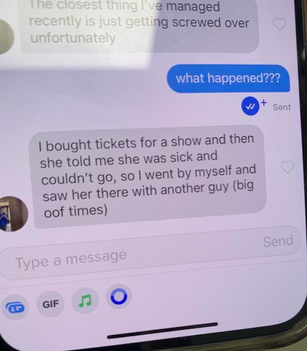super cringey pics - electronics - The closest thing I've managed recently is just getting screwed over unfortunately I bought tickets for a show and then she told me she was sick and couldn't go, so I went by myself and saw her there with another guy big