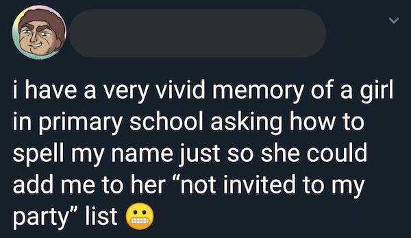 super cringey pics - material - i have a very vivid memory of a girl in primary school asking how to spell my name just so she could add me to her "not invited to my party" list