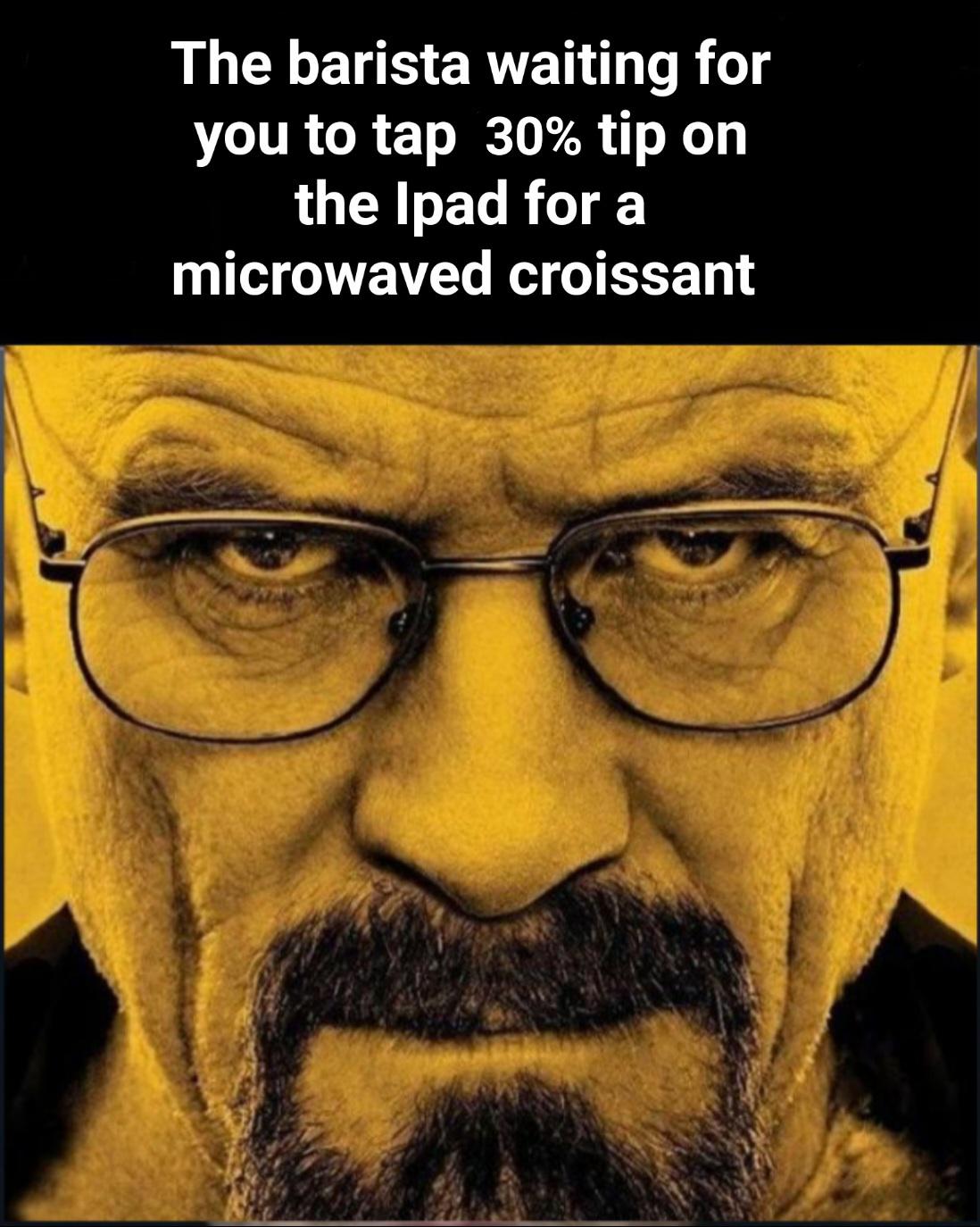 funny memes and pics - walter white - The barista waiting for you to tap 30% tip on the Ipad for a microwaved croissant