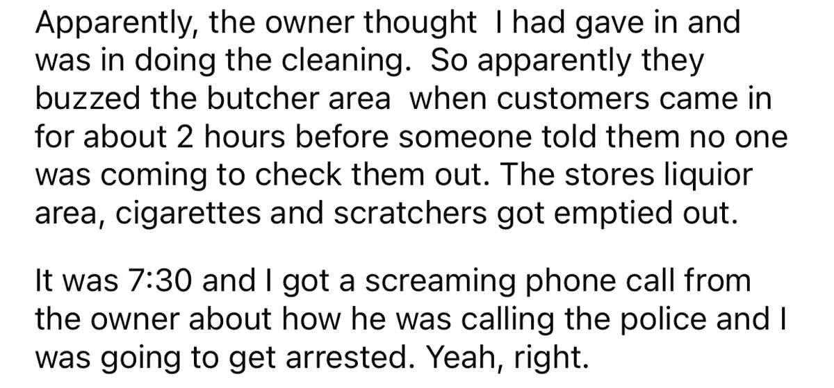 I quit and they tried to get me arrested - nothing at all - Apparently, the owner thought I had gave in and was in doing the cleaning. So apparently they buzzed the butcher area when customers came in for about 2 hours before someone told them no one was