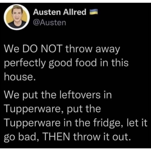funny memes and pics -  Internet meme - Austen Allred We Do Not throw away perfectly good food in this house. We put the leftovers in Tupperware, put the Tupperware in the fridge, let it go bad, Then throw it out.