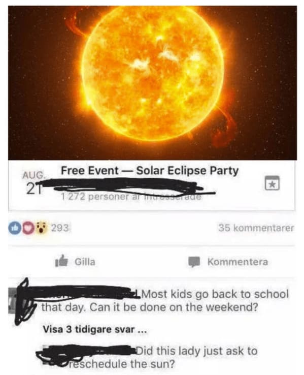 wtf craigslist and facebook posts - did this lady ask to reschedule the sun - Aug. 21 Free EventSolar Eclipse Party 1272 personer ar intresserade 293 Gilla 35 kommentarer reschedule the sun? Kommentera Most kids go back to school that day. Can it be done 