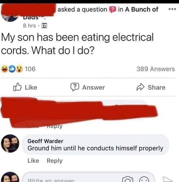 wtf craigslist and facebook posts - my son has been eating electrical cords - Dads" 8 hrs. My son has been eating electrical cords. What do I do? 106 asked a question in A Bunch of ? Answer 389 Answers Write an answer Geoff Warder Ground him until he cond