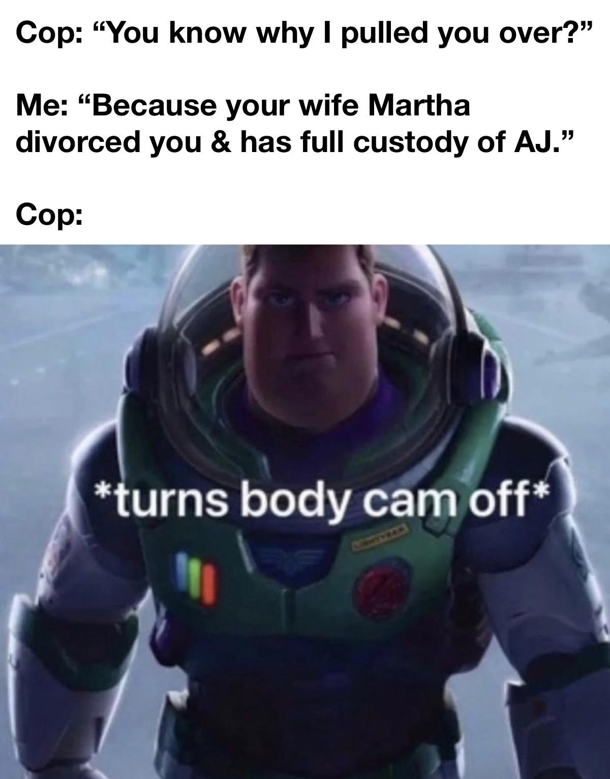 funny memes and pics - lightyear trailer - Cop "You know why I pulled you over? Me "Because your wife Martha divorced you & has full custody of Aj." Cop turns body cam off 111