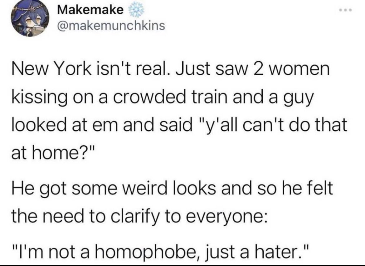 internet hall of  fame - normalize being a hater - Makemake New York isn't real. Just saw 2 women kissing on a crowded train and a guy looked at em and said "y'all can't do that at home?" He got some weird looks and so he felt the need to clarify to every
