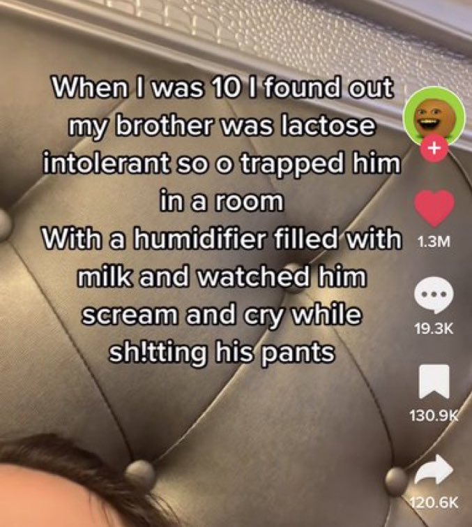 wild tiktok screenshots - photo caption - When I was 10 I found out my brother was lactose intolerant so o trapped him in a room With a humidifier filled with 1.3M milk and watched him scream and cry while sh!tting his pants