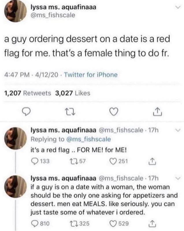 fellas is it gay - document - lyssa ms. aquafinaaa a guy ordering dessert on a date is a red flag for me. that's a female thing to do fr. 41220 Twitter for iPhone 1,207 3,027 22 lyssa ms. aquafinaaa 17h it's a red flag.. For Me! for Me! 133 1757 251 lyssa