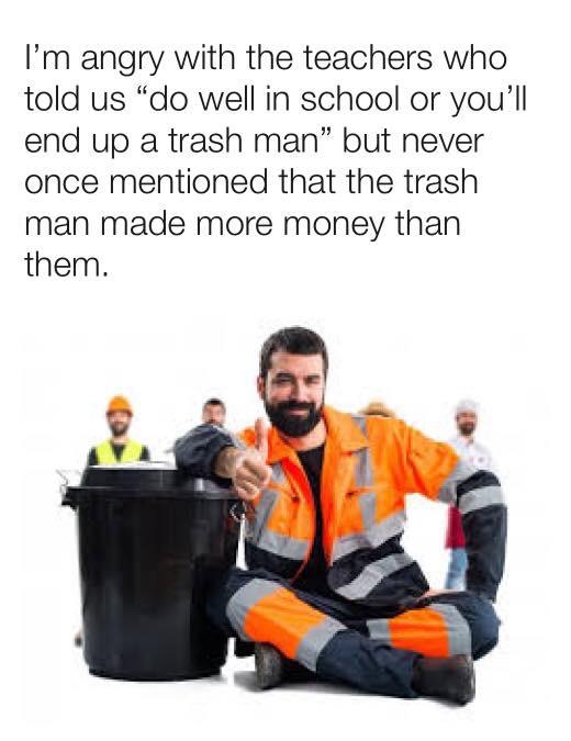 funny memes and pics - bin man memes - I'm angry with the teachers who told us "do well in school or you'll end up a trash man" but never once mentioned that the trash man made more money than them.