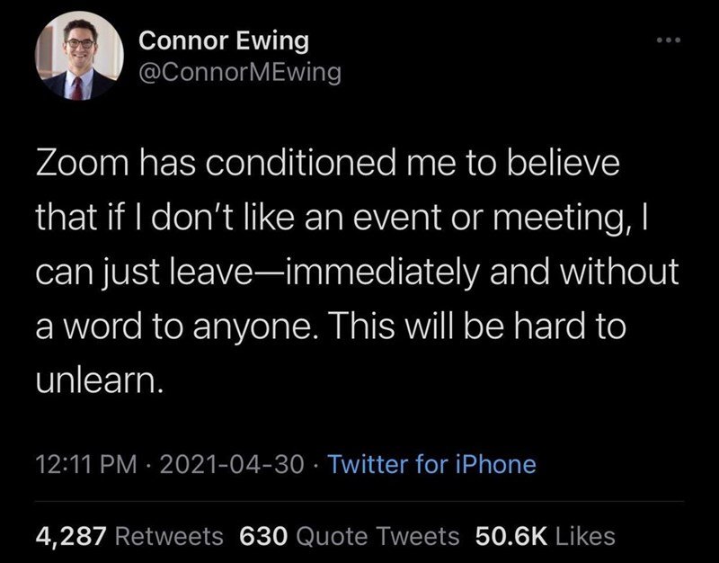 funny memes and pics - atmosphere - Connor Ewing MEwing Zoom has conditioned me to believe that if I don't an event or meeting, I can just leaveimmediately and without a word to anyone. This will be hard to unlearn. Twitter for iPhone 4,287 630 Quote Twee