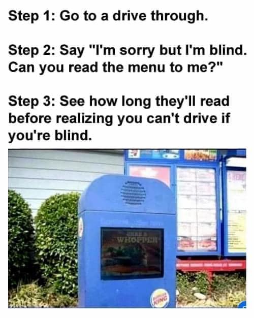 funny memes and pics - burger king drive thru - Step 1 Go to a drive through. Step 2 Say "I'm sorry but I'm blind. Can you read the menu to me?" Step 3 See how long they'll read before realizing you can't drive if you're blind. Whopper King