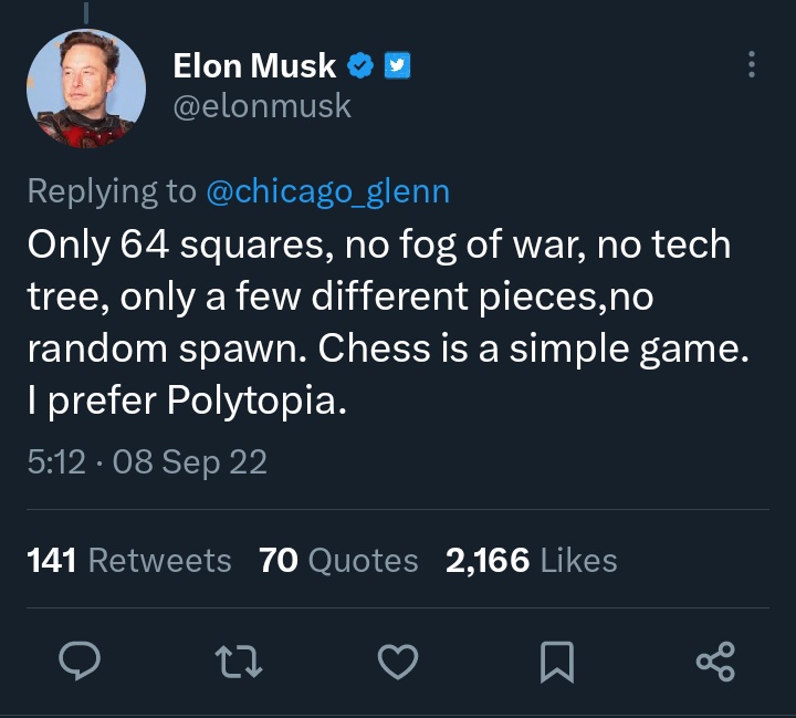 worst tweets of all time - screenshot - Elon Musk Only 64 squares, no fog of war, no tech tree, only a few different pieces, no random spawn. Chess is a simple game. I prefer Polytopia. 08 Sep 22 141 70 Quotes 2,166 22 ... go
