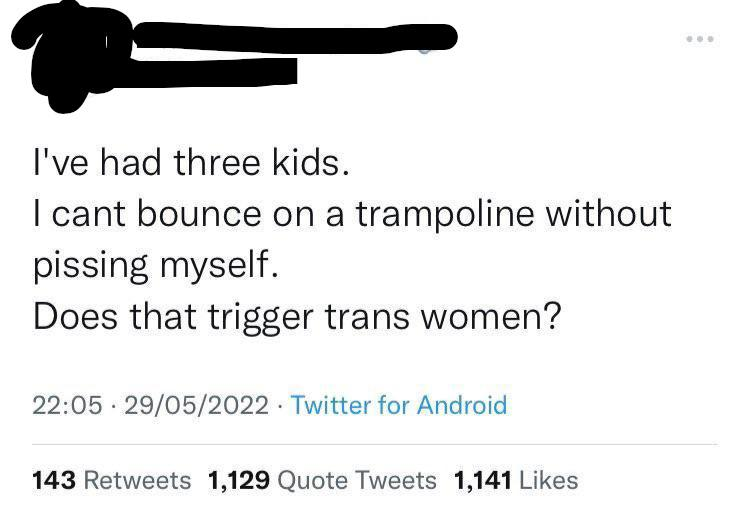 worst tweets of all time - quotes - I've had three kids. I cant bounce on a trampoline without pissing myself. Does that trigger trans women? 29052022 Twitter for Android 143 1,129 Quote Tweets 1,141