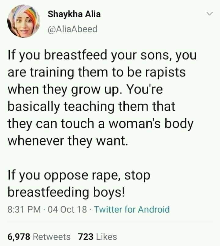 worst tweets of all time - embarrass tweet - Shaykha Alia If you breastfeed your sons, you are training them to be rapists when they grow up. You're basically teaching them that they can touch a woman's body whenever they want. If you oppose rape, stop br