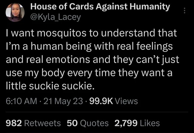 twitter memes - atmosphere - House of Cards Against Humanity I want mosquitos to understand that I'm a human being with real feelings and real emotions and they can't just use my body every time they want a little suckie suckie. 21 May 23 Views 982 50 Quo