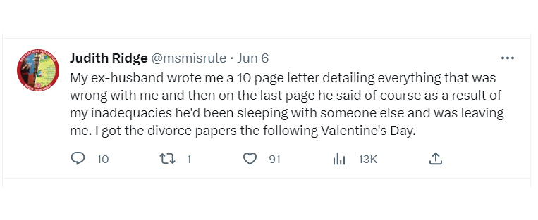 tweets about getting dumped - angle - Judith Ridge . Jun 6 My exhusband wrote me a 10 page letter detailing everything that was wrong with me and then on the last page he said of course as a result of my inadequacies he'd been sleeping with someone else a
