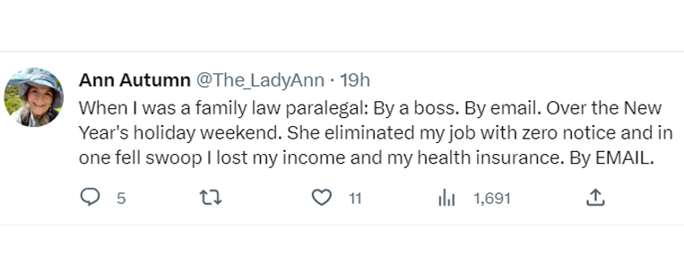 tweets about getting dumped - document - Ann Autumn 19h When I was a family law paralegal By a boss. By email. Over the New Year's holiday weekend. She eliminated my job with zero notice and in one fell swoop I lost my income and my health insurance. By E