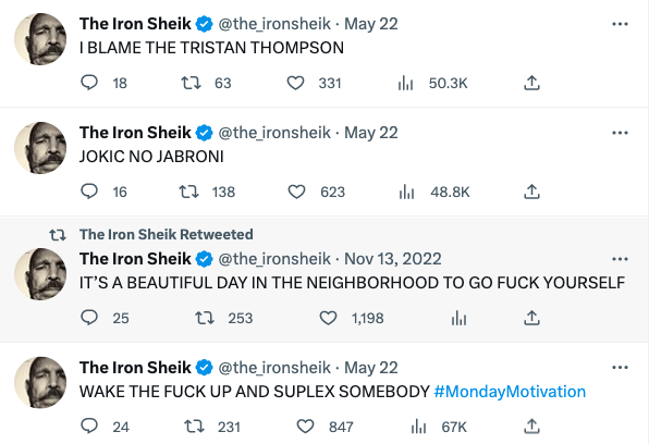 funny Iron Shiek tweets - number - The Iron Sheik . May 22 I Blame The Tristan Thompson 18 163 16 The Iron Sheik . May 22 Jokic No Jabroni 138 331 24 623 231 l l 847 t The Iron Sheik Retweeted The Iron Sheik . It'S A Beautiful Day In The Neighborhood To G