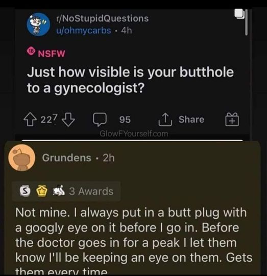 spicy sex memes - screenshot - rNoStupidQuestions uohmycarbs 4h Nsfw Just how visible is your butthole to a gynecologist? 227 95 GlowFYourself.com Grundens 2h S 3 Awards Not mine. I always put in a butt plug with a googly eye on it before I go in. Before 