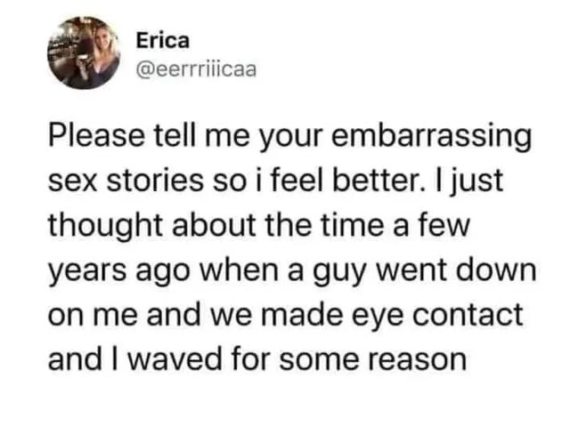 spicy sex memes - quotes - Erica Please tell me your embarrassing sex stories so i feel better. I just thought about the time a few years ago when a guy went down on me and we made eye contact and I waved for some reason