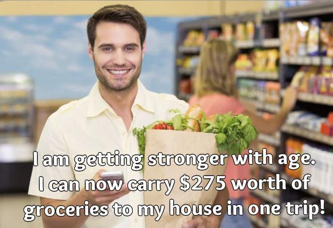 funny memes - grocery store - I am getting stronger with age. I can now carry $275 worth of groceries to my house in one trip!