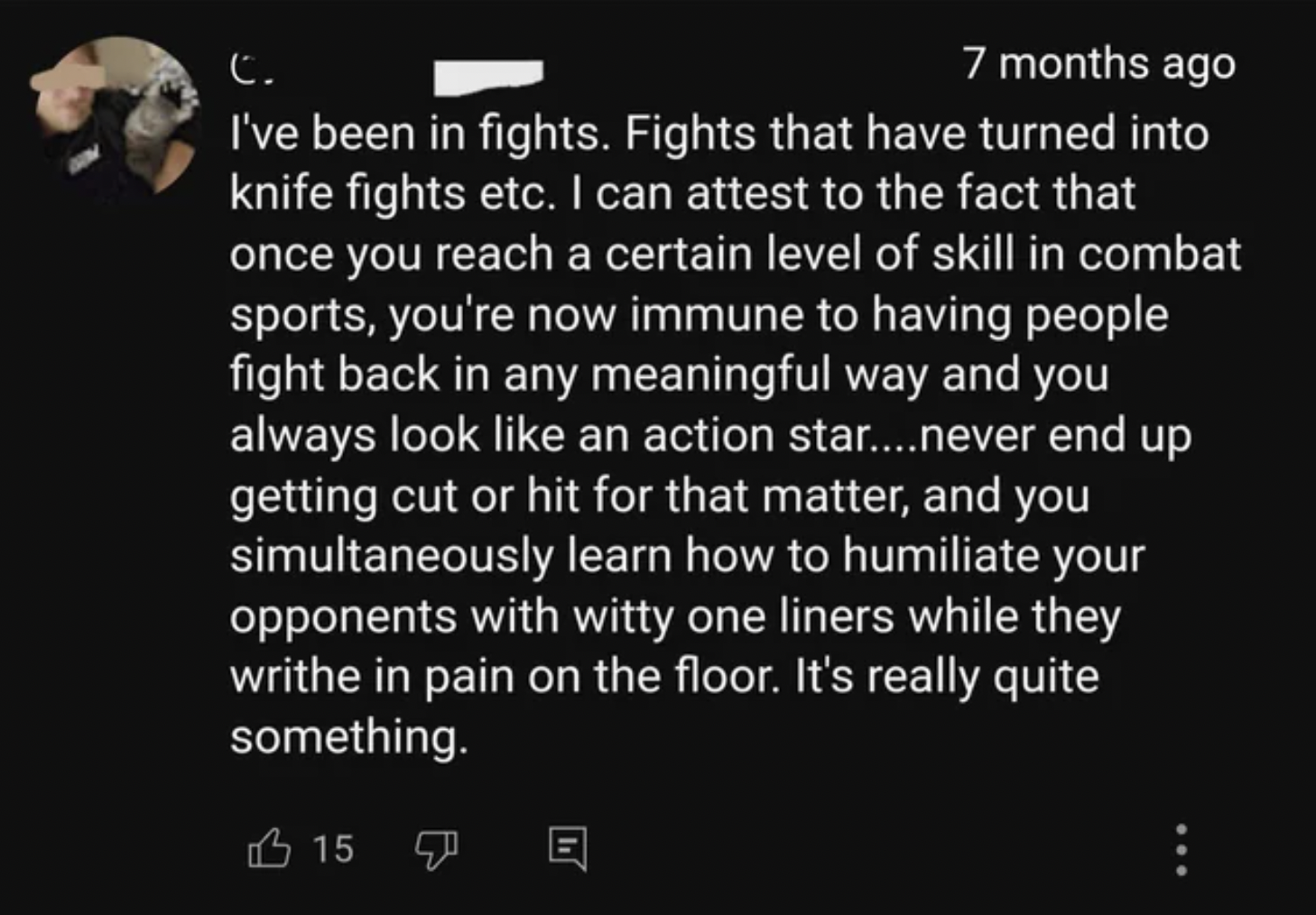 C. 7 months ago I've been in fights. Fights that have turned into knife fights etc. I can attest to the fact that once you reach a certain level of skill in combat sports, you're now immune to having people fight back in any meaningful way