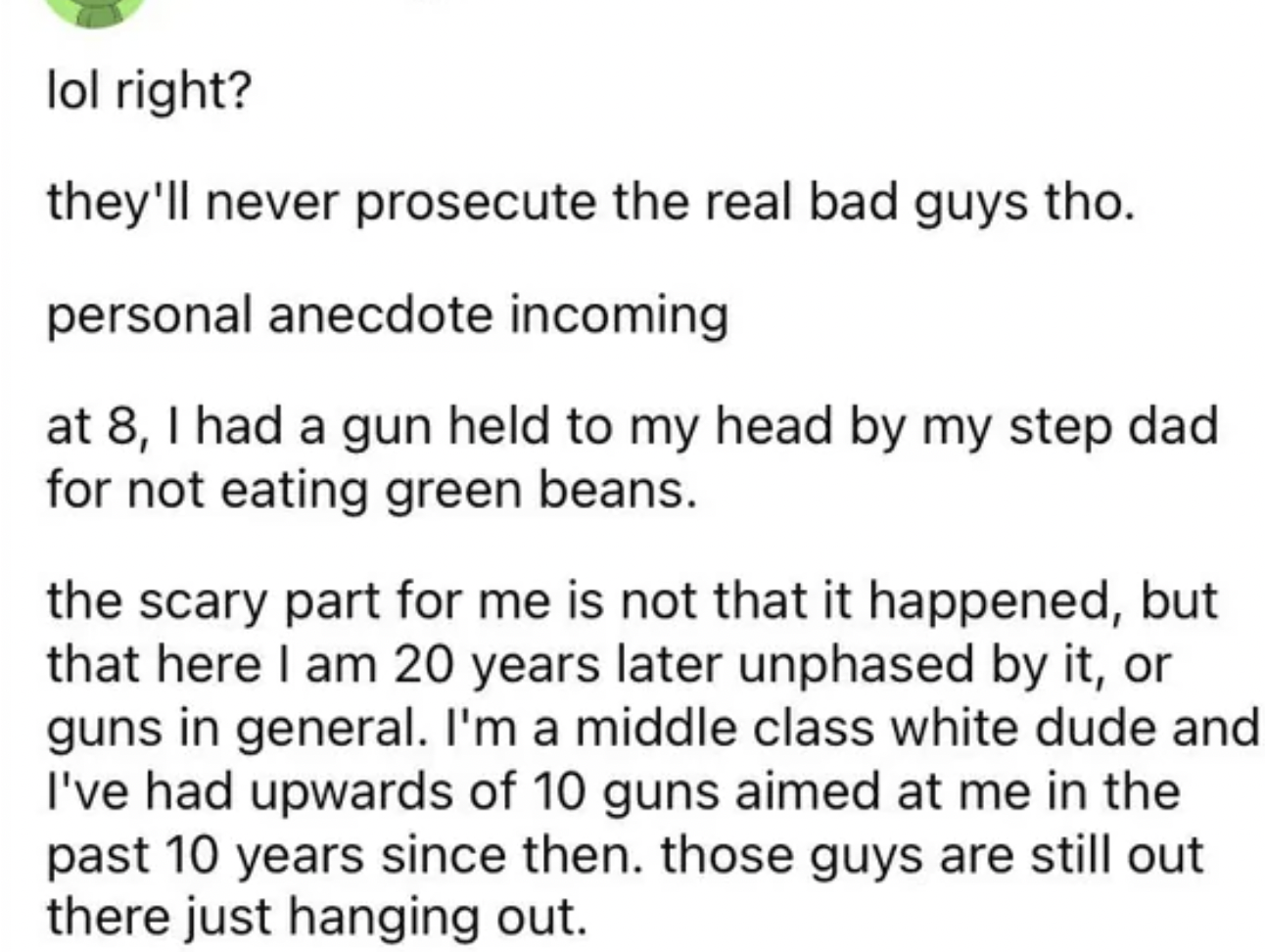 paper - lol right? they'll never prosecute the real bad guys tho. personal anecdote incoming at 8, I had a gun held to my head by my step dad for not eating green beans. the scary part for me is not that it happened, but that here I am 20 years later unph