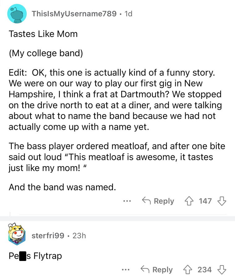 worst band names imaginable - ThisIsMyUsername789 1d Tastes Mom My college band Edit Ok, this one is actually kind of a funny story. We were on our way to play our first gig in New Hampshire, I think a frat at Dartmouth? We stopped on the drive north to e