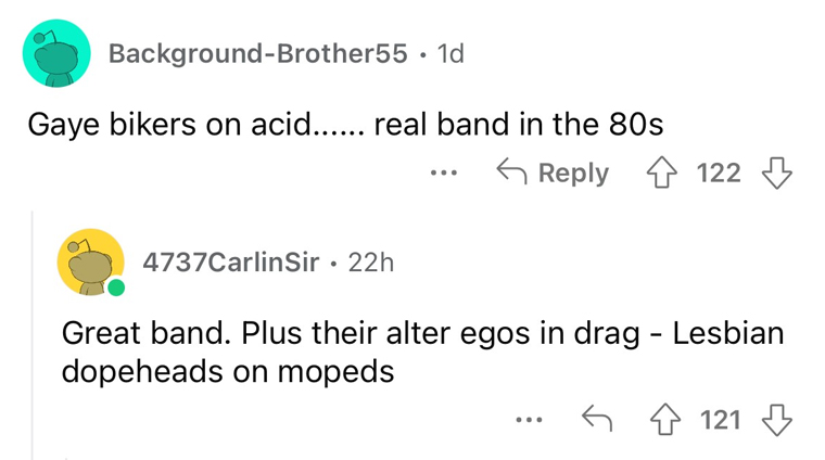 worst band names imaginable - angle - BackgroundBrother55 1d Gaye bikers on acid...... real band in the 80s 122 4737CarlinSir 22h Great band. Plus their alter egos in drag Lesbian dopeheads on mopeds 121