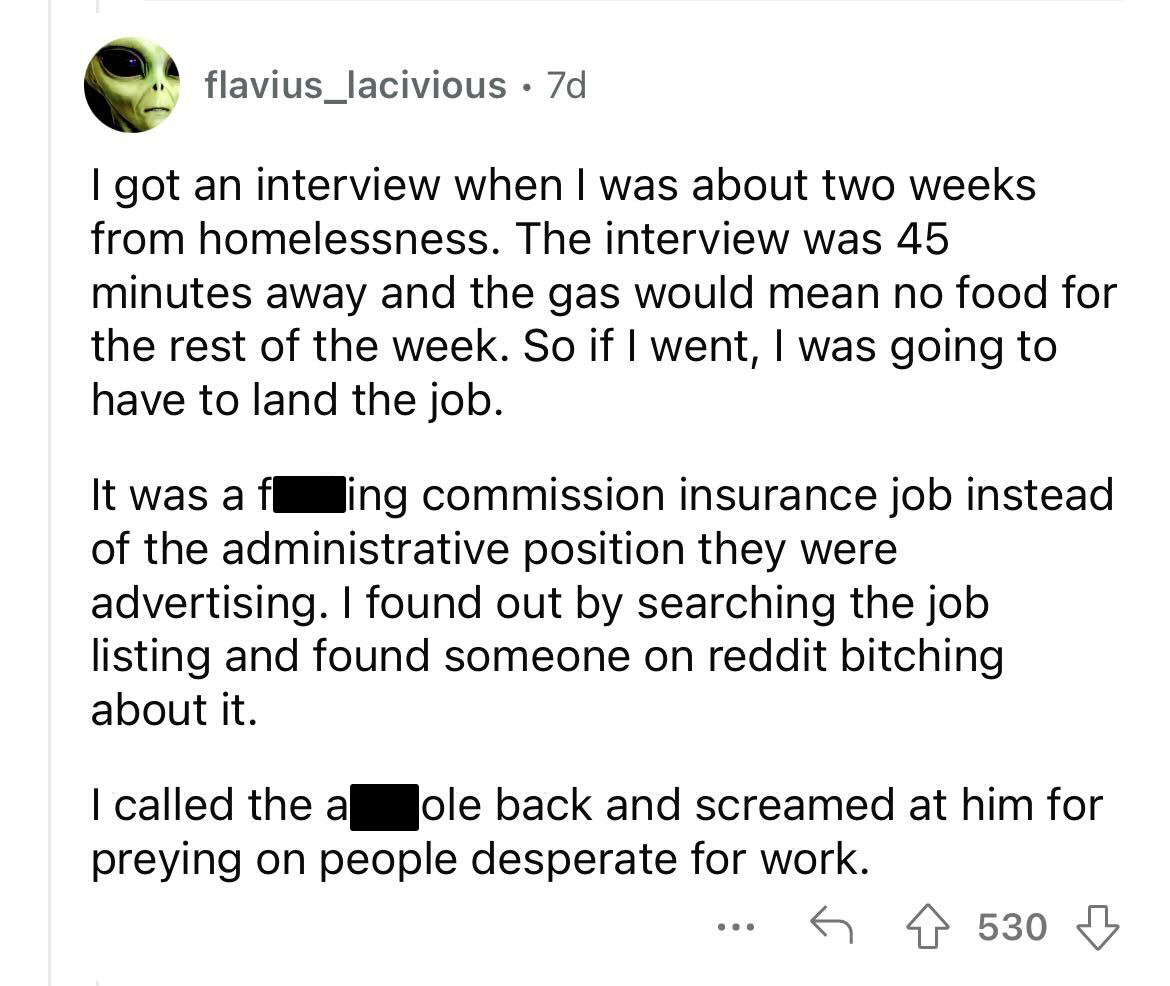 job posting red flags you should avoid - document - flavius_lacivious . 7d I got an interview when I was about two weeks from homelessness. The interview was 45 minutes away and the gas would mean no food for the rest of the week. So if I went, I was goin