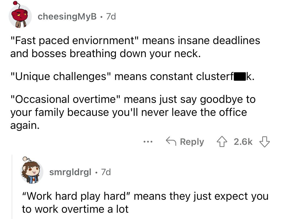 job posting red flags you should avoid - angle - cheesing MyB 7d "Fast paced enviornment" means insane deadlines and bosses breathing down your neck. "Unique challenges" means constant clusterf k. "Occasional overtime" means just say goodbye to your famil