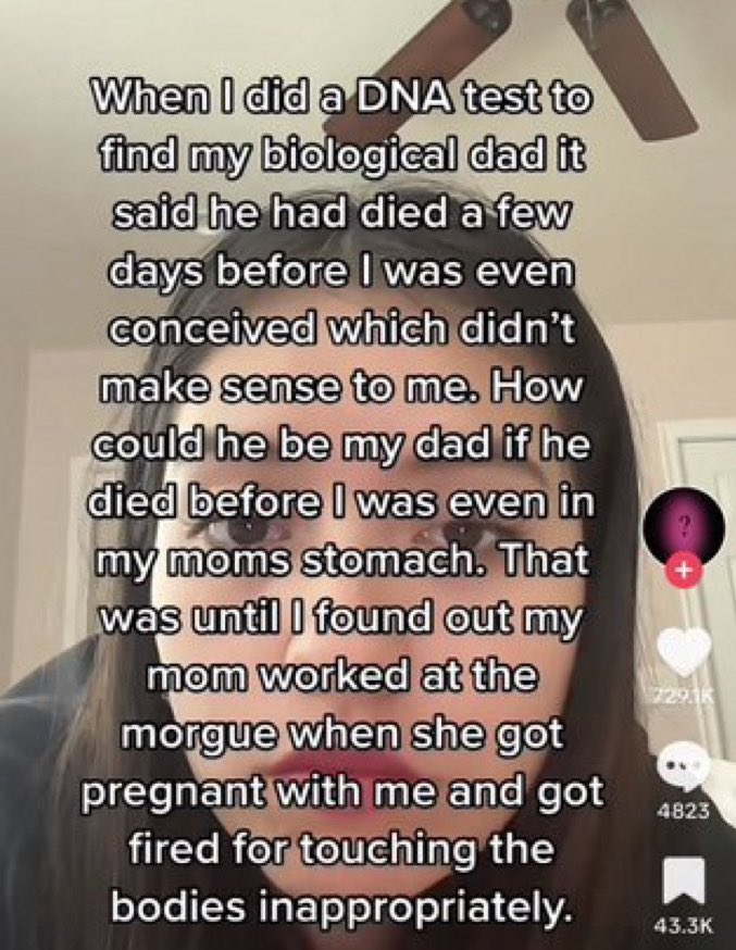 wild tiktok screenshots - photo caption - When I did a Dna test to find my biological dad it said he had died a few days before I was even conceived which didn't make sense to me. How could he be my dad if he died before I was even in my moms stomach. Tha