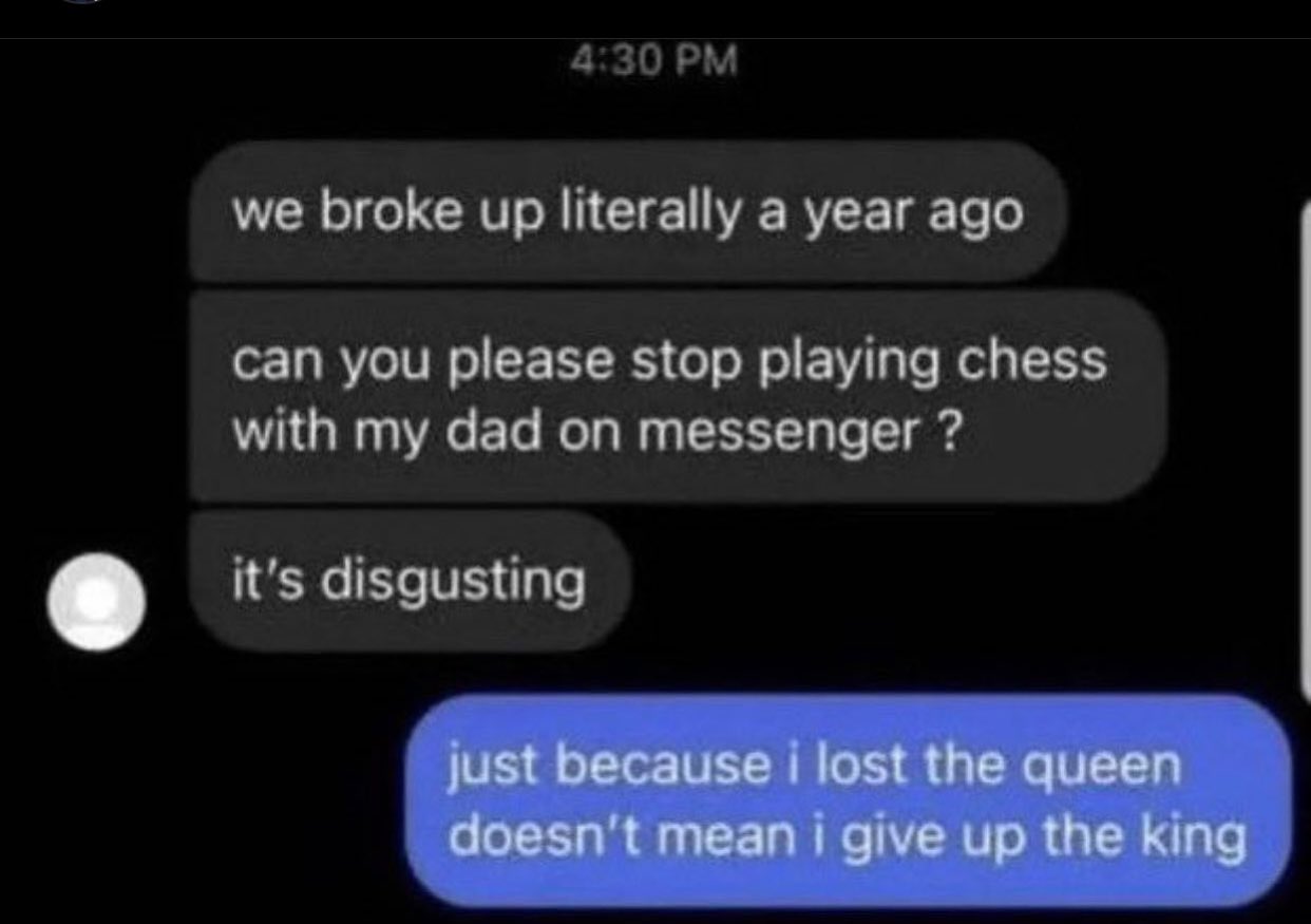 dudes posting their Ws - just because i lost the queen doesn t mean i give up the king - we broke up literally a year ago can you please stop playing chess with my dad on messenger ? it's disgusting just because i lost the queen doesn't mean i give up the