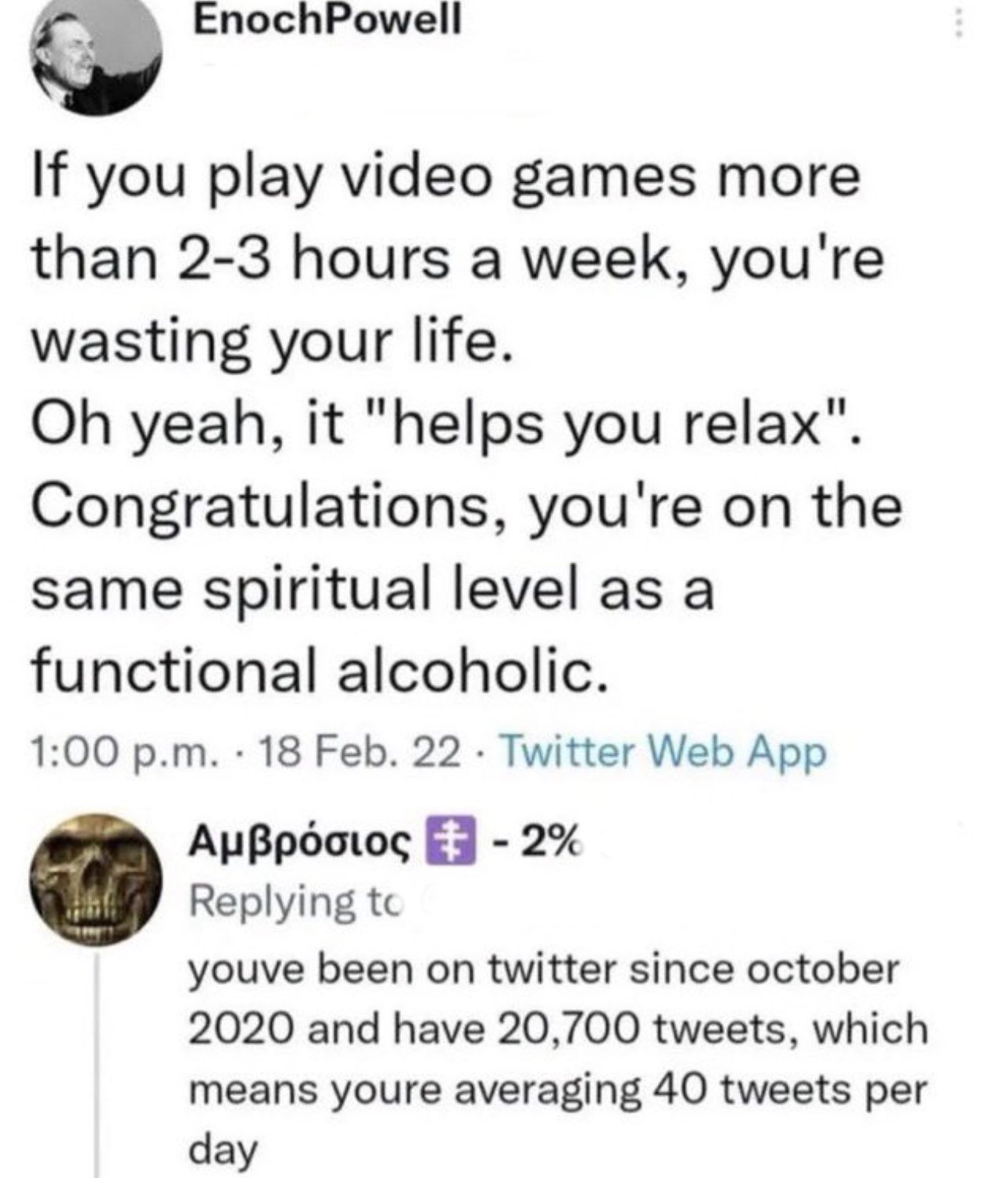 world class insults - point - EnochPowell If you play video games more than 23 hours a week, you're wasting your life. Oh yeah, it "helps you relax". Congratulations, you're on the same spiritual level as a functional alcoholic. p.m. 18 Feb. 22. Twitter W