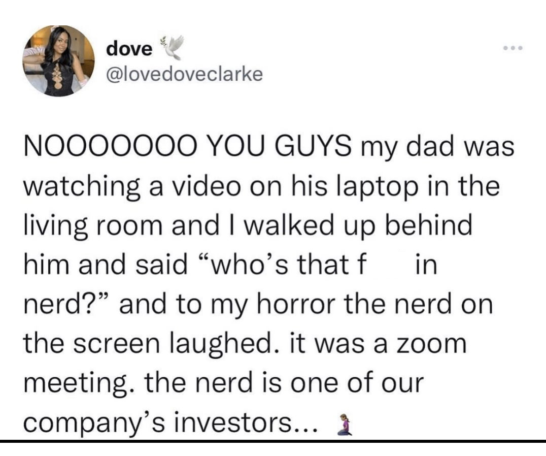 funny tweets and twitter memes - angle - dove Nooooooo You Guys my dad was watching a video on his laptop in the living room and I walked up behind him and said "who's that f in nerd?" and to my horror the nerd on the screen laughed. it was a zoom meeting