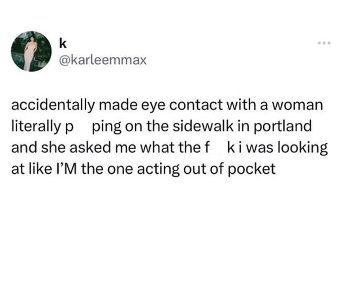 funny tweets and twitter memes - angle - k accidentally made eye contact with a woman literally p ping on the sidewalk in portland and she asked me what the f kiwas looking at I'm the one acting out of pocket