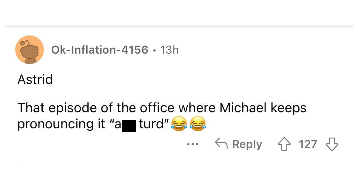 names that were ruined because of someone - angle - OkInflation4156 13h Astrid That episode of the office where Michael keeps pronouncing it "a Iturd" ... 127