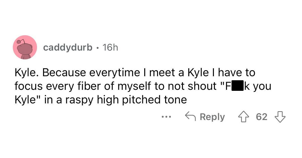 names that were ruined because of someone - angle - caddydurb 16h Kyle. Because everytime I meet a Kyle I have to focus every fiber of myself to not shout "Fk you Kyle" in a raspy high pitched tone ... 62