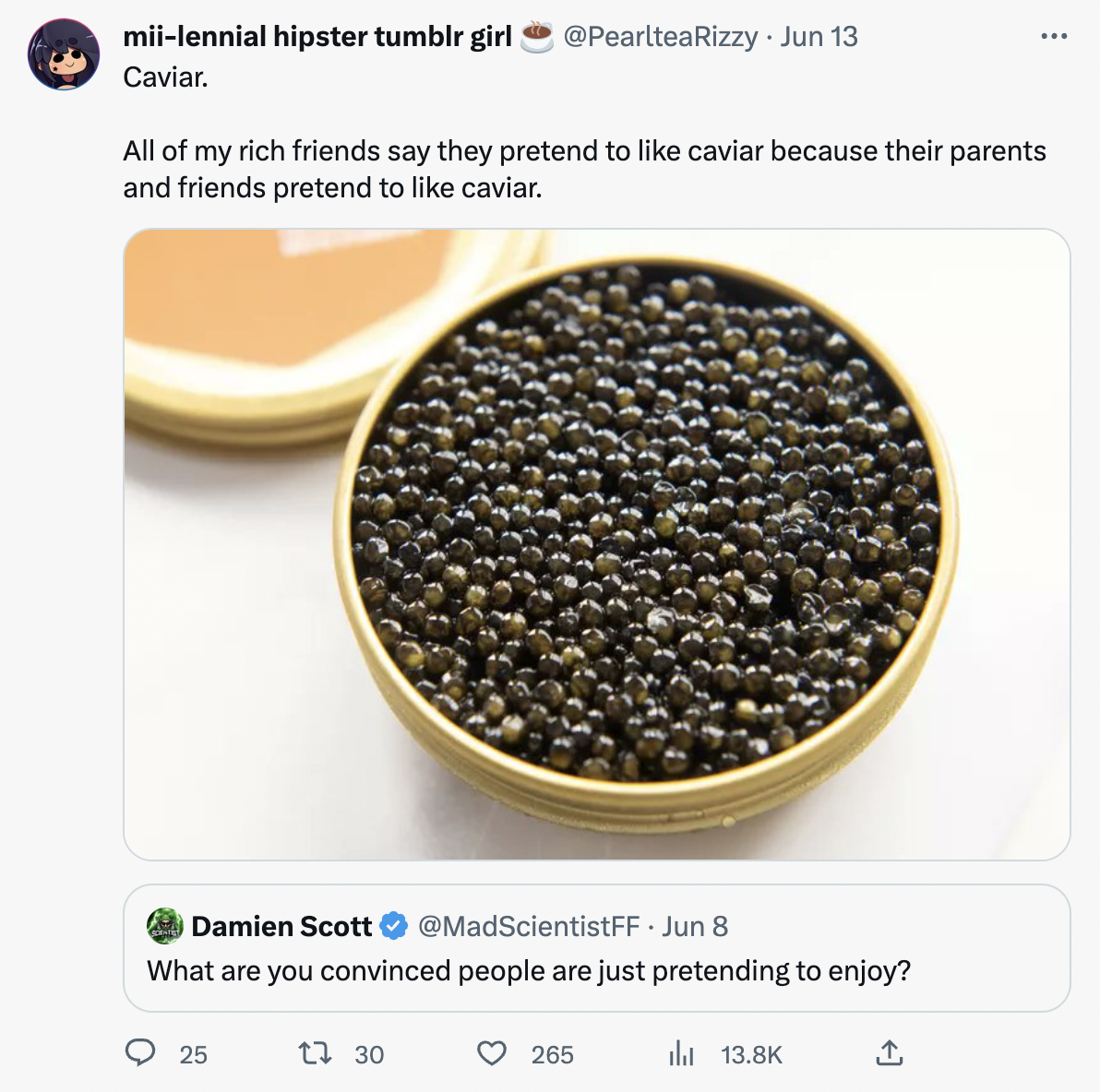 caviar -  All of my rich friends say they pretend to caviar because their parents and friends pretend to caviar. Damien Scott Jun 8 What are you convinced people are just pretending to enjoy? 25 1 30 265 il