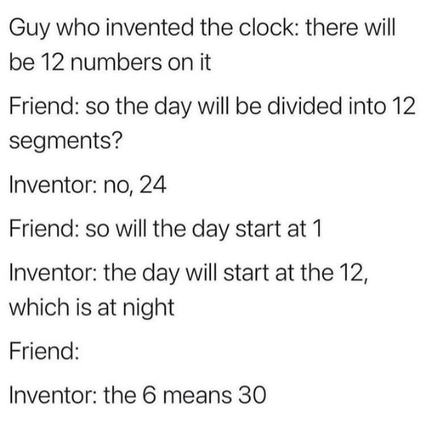 funny memes and cool pics - angle - Guy who invented the clock there will be 12 numbers on it Friend so the day will be divided into 12 segments? Inventor no, 24 Friend so will the day start at 1 Inventor the day will start at the 12, which is at night Fr