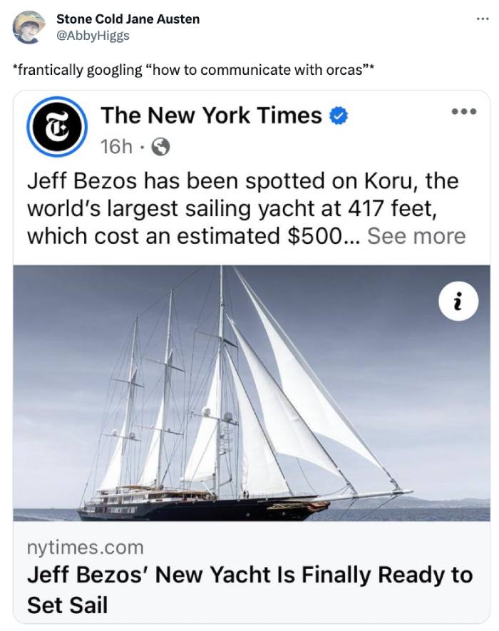 Orca Memes - sail - Stone Cold Jane Austen frantically googling "how to communicate with orcas" The New York Times 16h8 T Jeff Bezos has been spotted on Koru, the world's largest sailing yacht at 417 feet, which cost an estimated $500... See more i nytime