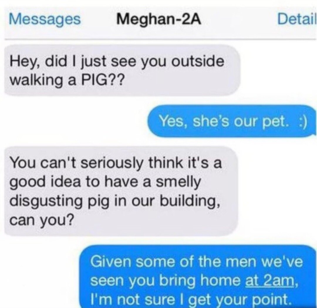 facepalm pics - web page - Messages Meghan2A Hey, did I just see you outside walking a Pig?? Detail Yes, she's our pet. You can't seriously think it's a good idea to have a smelly disgusting pig in our building, can you? Given some of the men we've seen y