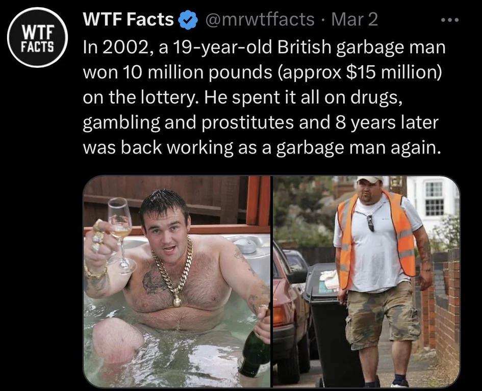 facepalm pics - photo caption - Wtf Facts Wtf Facts Mar 2 In 2002, a 19yearold British garbage man won 10 million pounds approx $15 million on the lottery. He spent it all on drugs, gambling and prostitutes and 8 years later was back working as a garbage 