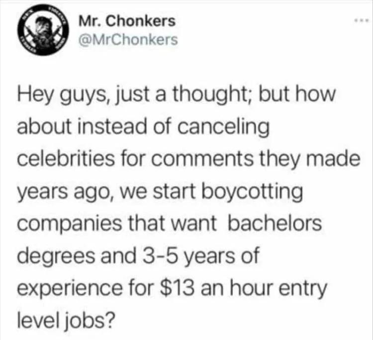 anti-work memes reddit - Holence Mr. Chonkers Hey guys, just a thought; but how about instead of canceling www celebrities for they made years ago, we start boycotting companies that want bachelors degrees and 35 years of experience for $13 an hour entry 
