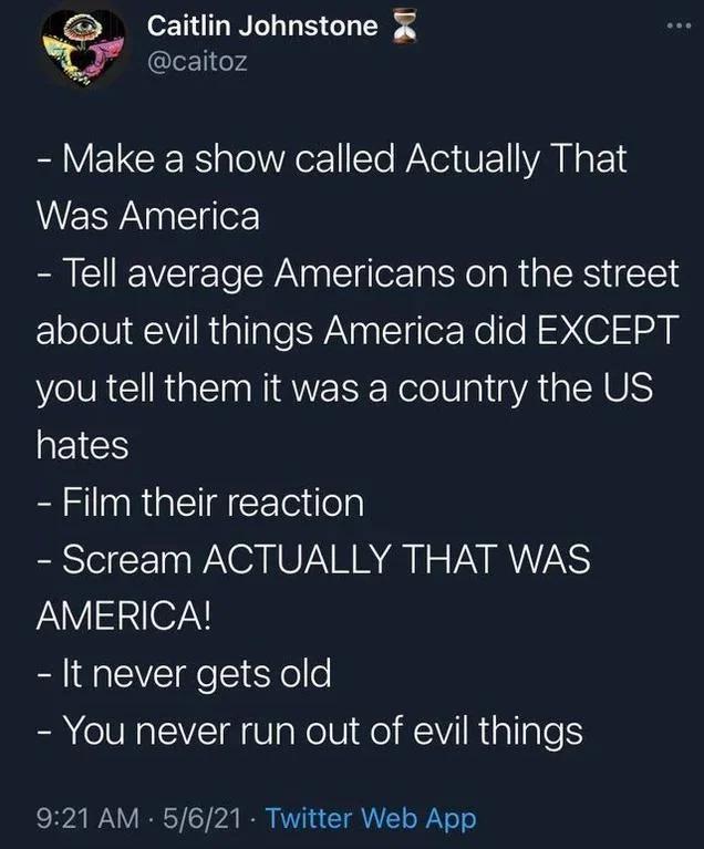 anti-work memes reddit - atmosphere - Caitlin Johnstone > Make a show called Actually That Was America Tell average Americans on the street about evil things America did Except you tell them it was a country the Us hates Film their reaction Scream Actuall