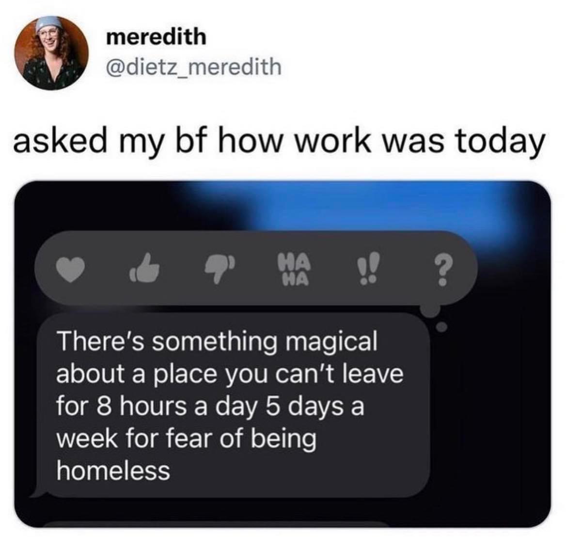 anti-work memes reddit - multimedia - meredith asked my bf how work was today 9' Ha !! ? Ha There's something magical about a place you can't leave for 8 hours a day 5 days a week for fear of being homeless