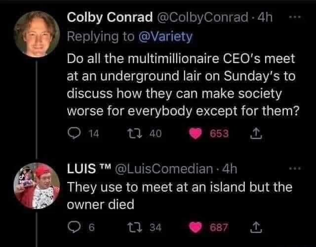 anti-work memes reddit - atmosphere - Colby Conrad 4h Do all the multimillionaire Ceo's meet at an underground lair on Sunday's to discuss how they can make society worse for everybody except for them? 140 653 14 Luis Tm 4h They use to meet at an island b