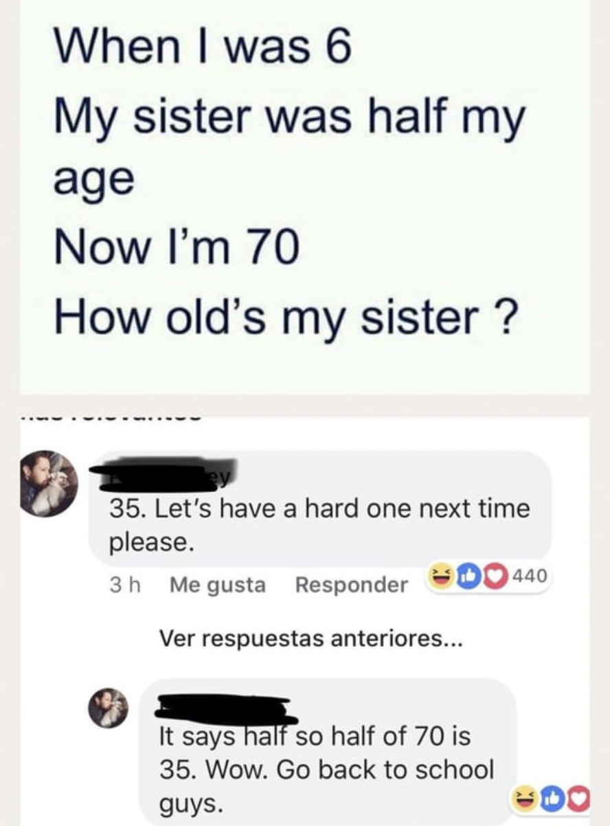 confidently incorrect meme - When I was 6 My sister was half my age Now I'm 70 How old's my sister ? 35. Let's have a hard one next time please. 3h Me gusta Responder Ver respuestas anteriores... It says half so half of 70 is 35. Wow. Go back to school gu