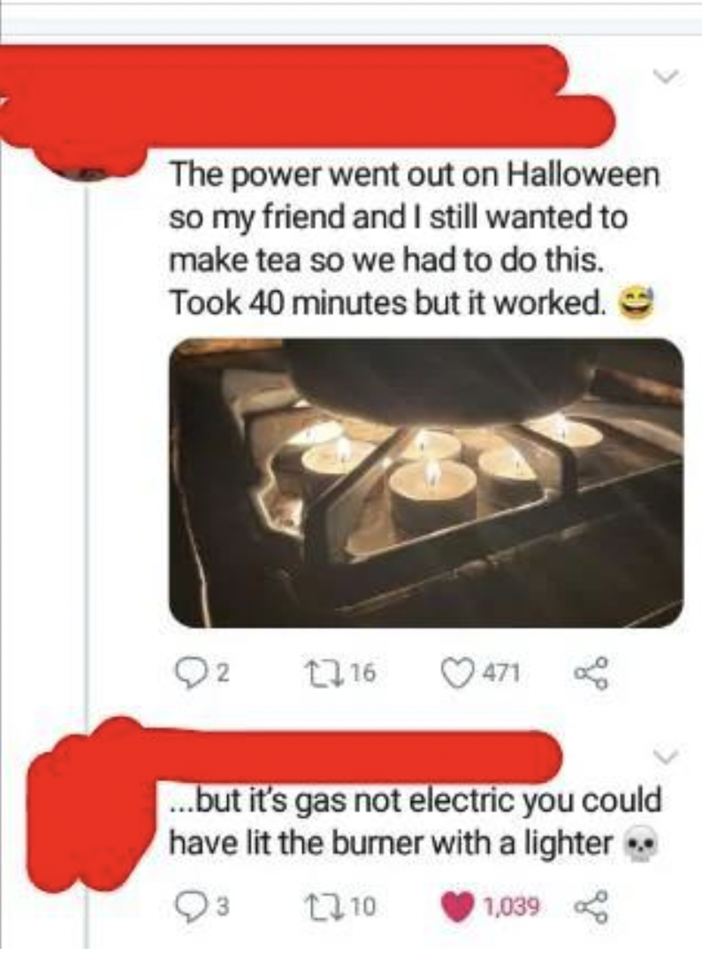 food - The power went out on Halloween so my friend and I still wanted to make tea so we had to do this. Took 40 minutes but it worked. 16 471 ...but it's gas not electric you could have lit the burner with a lighter.. 10 1,039