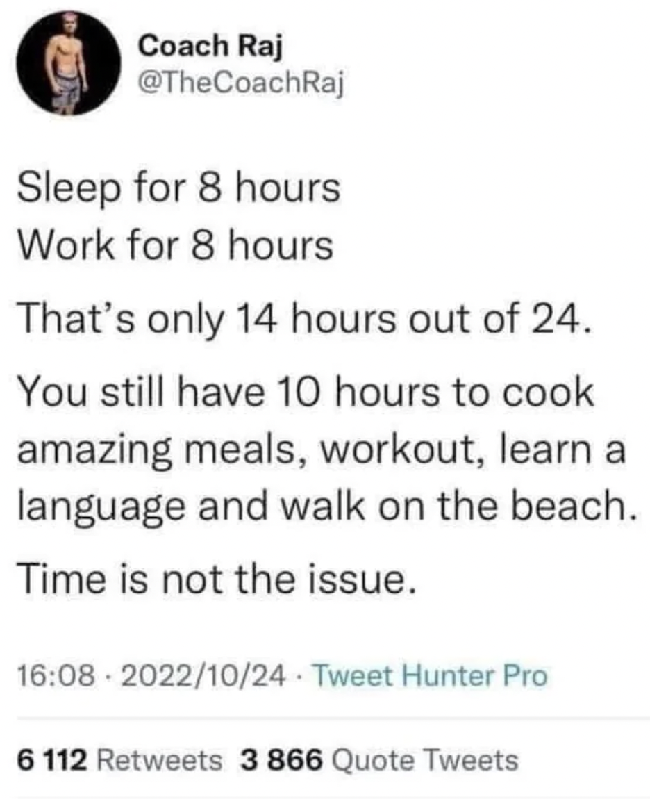 paper - Coach Raj Sleep for 8 hours Work for 8 hours That's only 14 hours out of 24. You still have 10 hours to cook amazing meals, workout, learn a language and walk on the beach. Time is not the issue. Tweet Hunter Pro 6 112 3 866 Quote Tweets