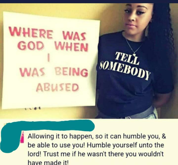 reddit facepalm - photo caption - Where Was God When I Was Being Abused Tell Somebody Allowing it to happen, so it can humble you, & be able to use you! Humble yourself unto the lord! Trust me if he wasn't there you wouldn't have made it!